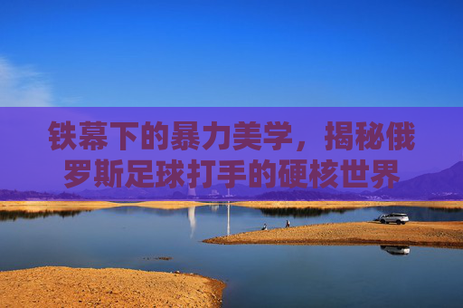 铁幕下的暴力美学，揭秘俄罗斯足球打手的硬核世界