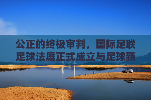 公正的终极审判,国际足联足球法庭正式成立与足球新纪元