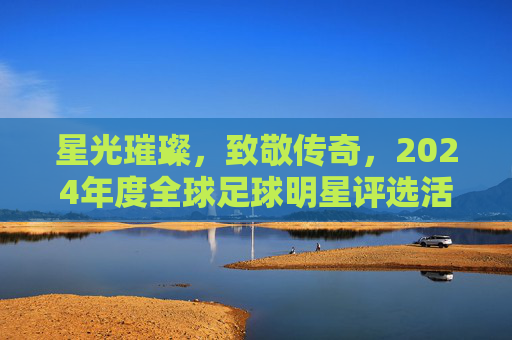 星光璀璨,致敬传奇,2024年度全球足球明星评选活动火热开启