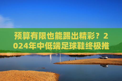 预算有限也能踢出精彩?2024年中低端足球鞋终极推荐与选购指南