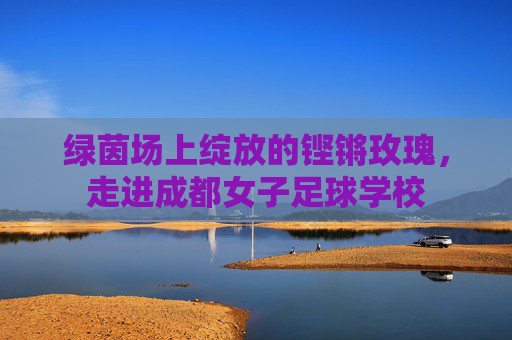 绿茵场上绽放的铿锵玫瑰,走进成都女子足球学校
