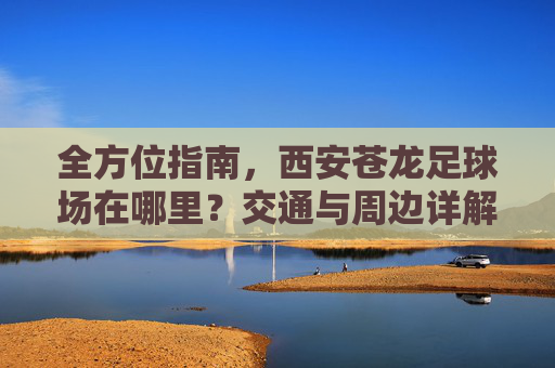 全方位指南，西安苍龙足球场在哪里？交通与周边详解