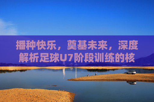播种快乐，奠基未来，深度解析足球U7阶段训练的核心目的