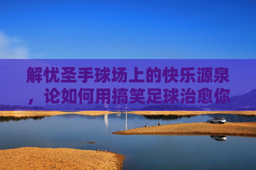 解忧圣手球场上的快乐源泉，论如何用搞笑足球治愈你的深夜emo