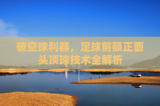 破空球利器，足球前额正面头顶球技术全解析