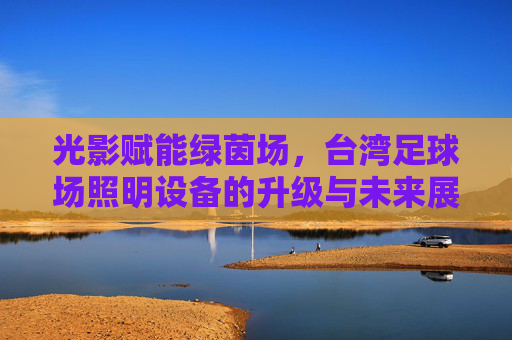 光影赋能绿茵场,台湾足球场照明设备的升级与未来展望