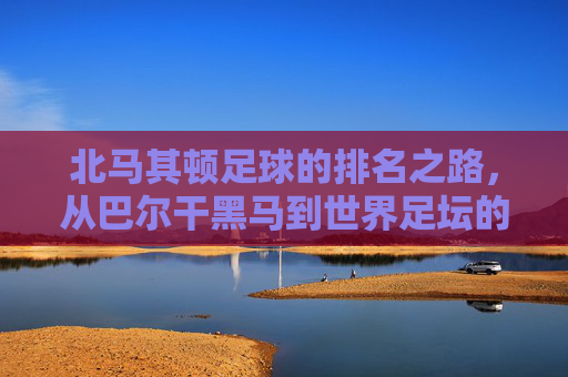北马其顿足球的排名之路，从巴尔干黑马到世界足坛的稳步攀升