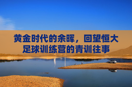 黄金时代的余晖，回望恒大足球训练营的青训往事