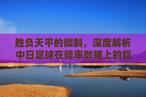 胜负天平的倾斜，深度解析中日足球在赔率数据上的巨大鸿沟