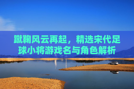 蹴鞠风云再起，精选宋代足球小将游戏名与角色解析