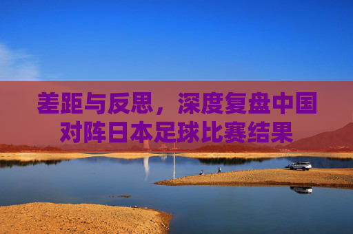 差距与反思,深度复盘中国对阵日本足球比赛结果