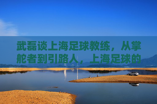 武磊谈上海足球教练，从掌舵者到引路人，上海足球的战术进化与责任担当