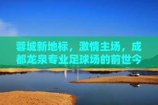 蓉城新地标,激情主场,成都龙泉专业足球场的前世今生