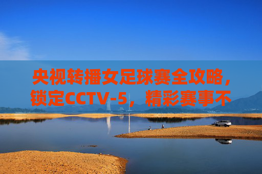 央视转播女足球赛全攻略,锁定CCTV-5,精彩赛事不容错过!