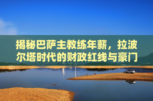 揭秘巴萨主教练年薪，拉波尔塔时代的财政红线与豪门尊严