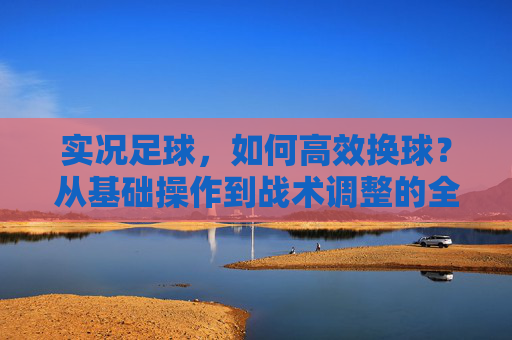 实况足球,如何高效换球?从基础操作到战术调整的全方位指南