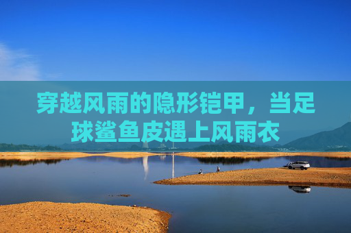 穿越风雨的隐形铠甲,当足球鲨鱼皮遇上风雨衣