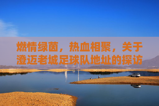 燃情绿茵,热血相聚,关于澄迈老城足球队地址的探访与集结