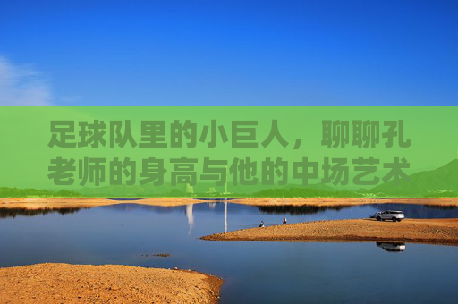 足球队里的小巨人,聊聊孔老师的身高与他的中场艺术