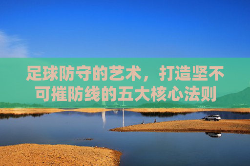 足球防守的艺术，打造坚不可摧防线的五大核心法则