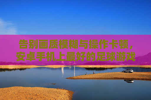 告别画质模糊与操作卡顿，安卓手机上最好的足球游戏究竟是谁？