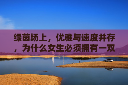 绿茵场上,优雅与速度并存,为什么女生必须拥有一双专业的TF碎钉足球鞋?