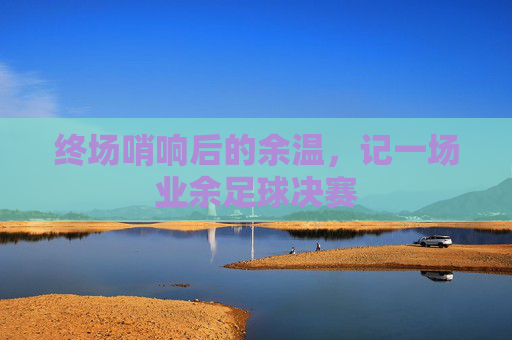 终场哨响后的余温,记一场业余足球决赛