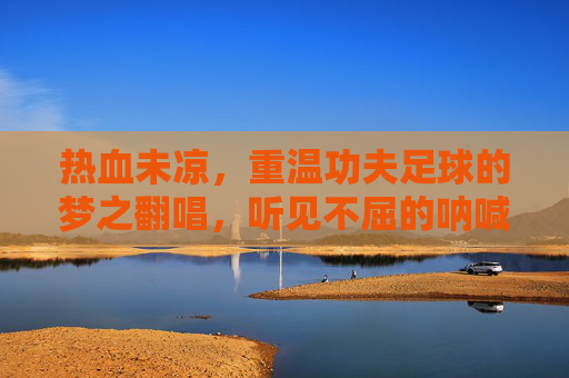 热血未凉,重温功夫足球的梦之翻唱,听见不屈的呐喊