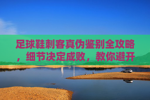 足球鞋刺客真伪鉴别全攻略，细节决定成败，教你避开假货陷阱