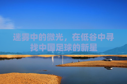 迷雾中的微光,在低谷中寻找中国足球的新星