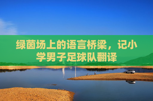 绿茵场上的语言桥梁,记小学男子足球队翻译