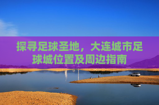 探寻足球圣地，大连城市足球城位置及周边指南