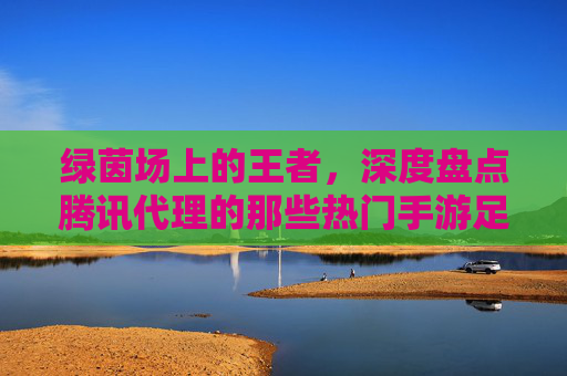 绿茵场上的王者,深度盘点腾讯代理的那些热门手游足球游戏