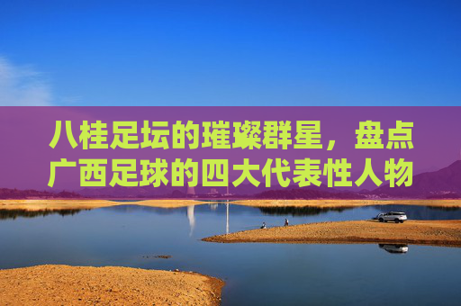 八桂足坛的璀璨群星,盘点广西足球的四大代表性人物