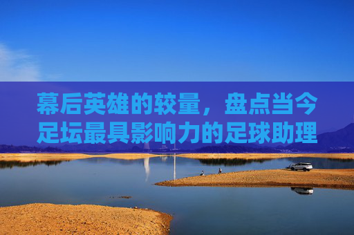 幕后英雄的较量,盘点当今足坛最具影响力的足球助理教练员