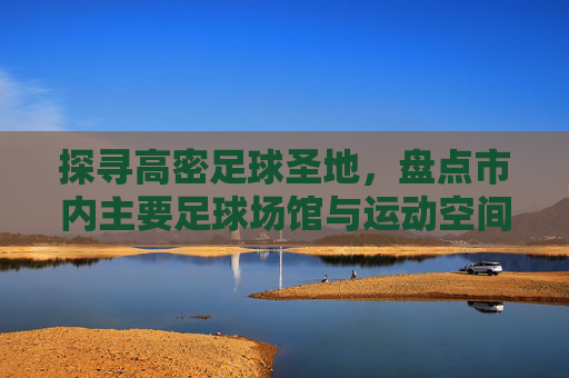 探寻高密足球圣地，盘点市内主要足球场馆与运动空间