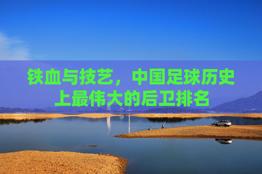 铁血与技艺,中国足球历史上最伟大的后卫排名