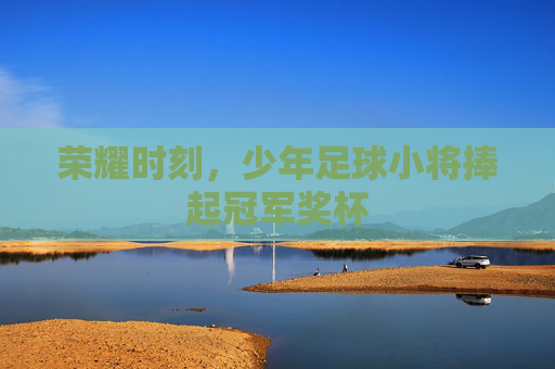 荣耀时刻,少年足球小将捧起冠军奖杯