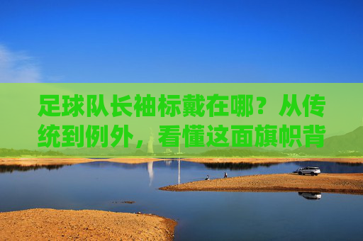 足球队长袖标戴在哪?从传统到例外,看懂这面旗帜背后的含义