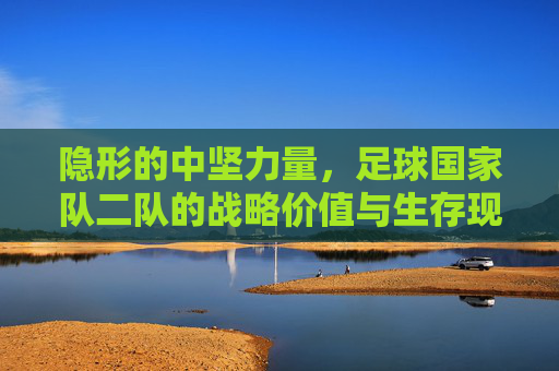 隐形的中坚力量，足球国家队二队的战略价值与生存现状