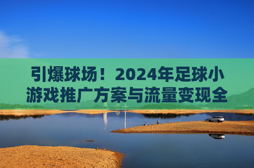 引爆球场!2024年足球小游戏推广方案与流量变现全解析