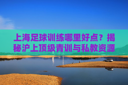 上海足球训练哪里好点?揭秘沪上顶级青训与私教资源