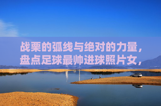 战栗的弧线与绝对的力量，盘点足球最帅进球照片女，每一张都是壁纸