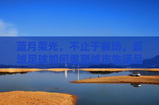 蓝月荣光,不止于赛场,曼城足球如何重塑城市生活品质