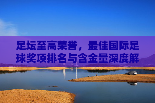 足坛至高荣誉,最佳国际足球奖项排名与含金量深度解析