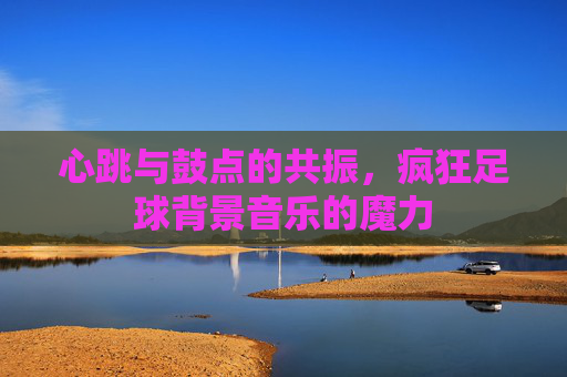 心跳与鼓点的共振,疯狂足球背景音乐的魔力