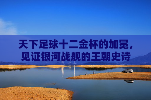 天下足球十二金杯的加冕，见证银河战舰的王朝史诗