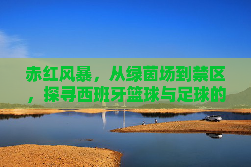 赤红风暴，从绿茵场到禁区，探寻西班牙篮球与足球的双重辉煌