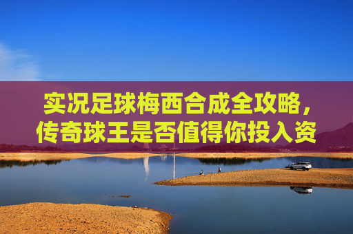 实况足球梅西合成全攻略,传奇球王是否值得你投入资源?