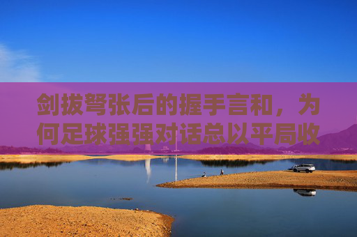 剑拔弩张后的握手言和，为何足球强强对话总以平局收场